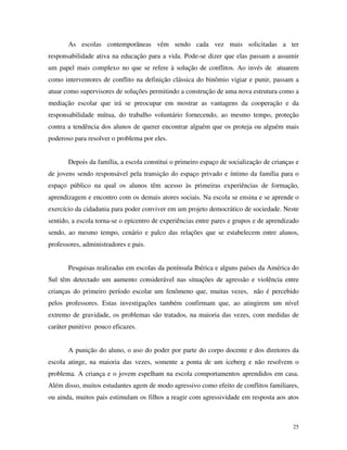 25
As escolas contemporâneas vêm sendo cada vez mais solicitadas a ter
responsabilidade ativa na educação para a vida. Pode-se dizer que elas passam a assumir
um papel mais complexo no que se refere à solução de conflitos. Ao invés de atuarem
como interventores de conflito na definição clássica do binômio vigiar e punir, passam a
atuar como supervisores de soluções permitindo a construção de uma nova estrutura como a
mediação escolar que irá se preocupar em mostrar as vantagens da cooperação e da
responsabilidade mútua, do trabalho voluntário fornecendo, ao mesmo tempo, proteção
contra a tendência dos alunos de querer encontrar alguém que os proteja ou alguém mais
poderoso para resolver o problema por eles.
Depois da família, a escola constitui o primeiro espaço de socialização de crianças e
de jovens sendo responsável pela transição do espaço privado e íntimo da família para o
espaço público na qual os alunos têm acesso às primeiras experiências de formação,
aprendizagem e encontro com os demais atores sociais. Na escola se ensina e se aprende o
exercício da cidadania para poder conviver em um projeto democrático de sociedade. Neste
sentido, a escola torna-se o epicentro de experiências entre pares e grupos e de aprendizado
sendo, ao mesmo tempo, cenário e palco das relações que se estabelecem entre alunos,
professores, administradores e pais.
Pesquisas realizadas em escolas da península Ibérica e alguns países da América do
Sul têm detectado um aumento considerável nas situações de agressão e violência entre
crianças do primeiro período escolar um fenômeno que, muitas vezes, não é percebido
pelos professores. Estas investigações também confirmam que, ao atingirem um nível
extremo de gravidade, os problemas são tratados, na maioria das vezes, com medidas de
caráter punitivo pouco eficazes.
A punição do aluno, o uso do poder por parte do corpo docente e dos diretores da
escola atinge, na maioria das vezes, somente a ponta de um iceberg e não resolvem o
problema. A criança e o jovem espelham na escola comportamentos aprendidos em casa.
Além disso, muitos estudantes agem de modo agressivo como efeito de conflitos familiares,
ou ainda, muitos pais estimulam os filhos a reagir com agressividade em resposta aos atos
 
