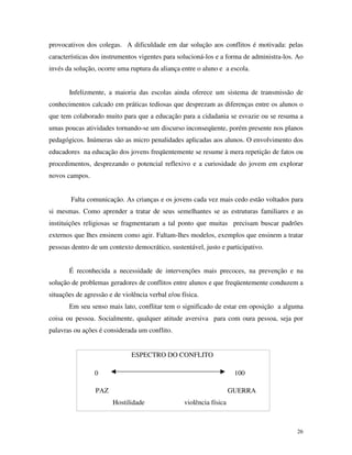 26
provocativos dos colegas. A dificuldade em dar solução aos conflitos é motivada: pelas
características dos instrumentos vigentes para solucioná-los e a forma de administra-los. Ao
invés da solução, ocorre uma ruptura da aliança entre o aluno e a escola.
Infelizmente, a maioria das escolas ainda oferece um sistema de transmissão de
conhecimentos calcado em práticas tediosas que desprezam as diferenças entre os alunos o
que tem colaborado muito para que a educação para a cidadania se esvazie ou se resuma a
umas poucas atividades tornando-se um discurso inconseqüente, porém presente nos planos
pedagógicos. Inúmeras são as micro penalidades aplicadas aos alunos. O envolvimento dos
educadores na educação dos jovens freqüentemente se resume à mera repetição de fatos ou
procedimentos, desprezando o potencial reflexivo e a curiosidade do jovem em explorar
novos campos.
Falta comunicação. As crianças e os jovens cada vez mais cedo estão voltados para
si mesmas. Como aprender a tratar de seus semelhantes se as estruturas familiares e as
instituições religiosas se fragmentaram a tal ponto que muitas precisam buscar padrões
externos que lhes ensinem como agir. Faltam-lhes modelos, exemplos que ensinem a tratar
pessoas dentro de um contexto democrático, sustentável, justo e participativo.
É reconhecida a necessidade de intervenções mais precoces, na prevenção e na
solução de problemas geradores de conflitos entre alunos e que freqüentemente conduzem a
situações de agressão e de violência verbal e/ou física.
Em seu senso mais lato, conflitar tem o significado de estar em oposição a alguma
coisa ou pessoa. Socialmente, qualquer atitude aversiva para com oura pessoa, seja por
palavras ou ações é considerada um conflito.
ESPECTRO DO CONFLITO
PAZ GUERRA
Hostilidade violência física
0 100
 