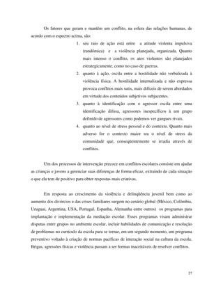 27
Os fatores que geram e mantêm um conflito, na esfera das relações humanas, de
acordo com o espectro acima, são:
1. seu raio de ação está entre a atitude violenta impulsiva
(randômica) e a violência planejada, organizada. Quanto
mais intenso o conflito, os atos violentos são planejados
estrategicamente, como no caso de guerras.
2. quanto à ação, oscila entre a hostilidade não verbalizada à
violência física. A hostilidade internalizada e não expressa
provoca conflitos mais sutis, mais difíceis de serem abordados
em virtude dos conteúdos subjetivos subjacentes.
3. quanto à identificação com o agressor oscila entre uma
identificação difusa, agressores inespecíficos à um grupo
definido de agressores como podemos ver gangues rivais.
4. quanto ao nível de stress pessoal e do contexto. Quanto mais
adverso for o contexto maior sra o nível de stress da
comunidade que, conseqüentemente se irradia através de
conflitos.
Um dos processos de intervenção precoce em conflitos escolares consiste em ajudar
as crianças e jovens a gerenciar suas diferenças de forma eficaz, extraindo de cada situação
o que ela tem de positivo para obter respostas mais criativas.
Em resposta ao crescimento da violência e delinqüência juvenil bem como ao
aumento dos divórcios e das crises familiares surgem no cenário global (México, Colômbia,
Uruguai, Argentina, USA, Portugal, Espanha, Alemanha entre outros) os programas para
implantação e implementação da mediação escolar. Esses programas visam administrar
disputas entre grupos no ambiente escolar, incluir habilidades de comunicação e resolução
de problemas no currículo da escola para se tornar, em um segundo momento, um programa
preventivo voltado à criação de normas pacíficas de interação social na cultura da escola.
Brigas, agressões físicas e violência passam a ser formas inaceitáveis de resolver conflitos.
 