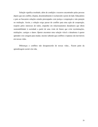 28
Solução significa resultado, além de condição e recursos encontrados pelas pessoas
depois que um conflito, disputa, desentendimento é esclarecido e posto de lado. Educadores
e pais ao buscarem soluções estarão preocupados com justiça e cooperação e não punição
ou retaliação. Assim, a solução exige passar do conflito para uma ação de cooperação,
respeito pelos interesses de todos, empenho em relacionamentos duradouros que dêem
sustentabilidade à sociedade a partir de uma visão de futuro que evite recriminações,
retaliações, castigos e danos. Querer encontrar uma solução viável e duradoura é querer
aprender e ter coragem para mudar, mesmo sabendo que conflitos e rupturas são inevitáveis
em nossas vidas.
Diferenças e conflitos não desaparecerão de nossas vidas... Fazem parte da
aprendizagem social e da vida.
 
