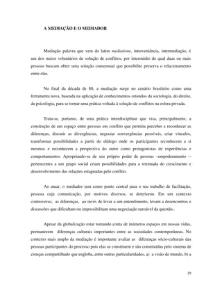 29
A MEDIAÇÃO E O MEDIADOR
Mediação palavra que vem do latim mediatione, interveniência, intermediação, é
um dos meios voluntários de solução de conflitos, por intermédio do qual duas ou mais
pessoas buscam obter uma solução consensual que possibilite preserva o relacionamento
entre elas.
No final da década de 80, a mediação surge no cenário brasileiro como uma
ferramenta nova, baseada na aplicação de conhecimentos oriundos da sociologia, do direito,
da psicologia, para se tornar uma prática voltada à solução de conflitos na esfera privada.
Trata-se, portanto, de uma prática interdisciplinar que visa, principalmente, a
construção de um espaço entre pessoas em conflito que permita perceber e reconhecer as
diferenças, discutir as divergências, negociar convergências possíveis, criar vínculos,
transformar possibilidades a partir do diálogo onde os participantes reconhecem a si
mesmos e reconhecem a perspectiva do outro como protagonistas de experiências e
comportamentos. Apropriando-se de seu próprio poder de pessoas –empoderamento --
pertencentes a um grupo social criam possibilidades para a retomada do crescimento e
desenvolvimento das relações estagnadas pelo conflito.
Ao atuar, o mediador tem como ponto central para o seu trabalho de facilitação,
pessoas cuja comunicação, por motivos diversos, se deteriorou. Em um contexto
controverso, as diferenças, ao invés de levar a um entendimento, levam a desencontros e
discussões que dificultam ou impossibilitam uma negociação razoável da questão..
Apesar da globalização estar tomando conta de inúmeros espaços em nossas vidas,
permanecem diferenças culturais importantes entre as sociedades contemporâneas. No
contexto mais amplo da mediação é importante avaliar as diferenças sócio-culturais das
pessoas participantes do processo pois elas se constituem e são constituídas pelo sistema de
crenças compartilhado que engloba, entre outras particularidades, a) a visão de mundo, b) a
 