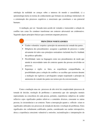 30
ontologia da realidade ou crenças sobre a natureza do mundo e causalidade, c) a
epistemologia tácita ou teorias de conhecimento que formam seu arcabouço intelectual e d)
a estruturação dos processos cognitivos e emocionais que constituem o seu potencial
humano.
A mediação, por ser baseada num acordo de vontades e transcender a solução do
conflito tem como fio condutor transformar um contexto adversarial em colaborativo.
Seguindo alguns princípios básicos que a norteiam enquanto processo.
PRINCÍPIOS NORTEADORES
• Caráter voluntário: respeita o princípio da autonomia da vontade das partes;
• Diligência dos procedimentos: assegurar a qualidade do processo e cuidar
ativamente de todos seus princípios norteadores incluindo boa fé e lealdade
das práticas aplicadas;
• Flexibilidade: tanto na linguagem como nos procedimentos de modo que
atenda às necessidades tanto do contexto quanto das pessoas envolvidas no
processo;
• Segurança e sigilo: os fatos, as experiências compartilhadas, as
possibilidades para a solução do conflito e as escolhas que ocorrem durante
a mediação são sigilosos e privilegiados sempre respeitando o princípio da
autonomia da vontade das partes nos termos por ela convencionados.
Como a mediação atua em processos de alto nível de complexidade (processos de
tomada de decisão, resolução de problemas e autonomia) que são operações mentais
representadas na consciência de cada pessoa, portanto, experiências subjetivas de caráter
reflexivo cujos significados podem referir-se a conteúdos diversos, consoante as outras
pessoas, às circunstâncias e ao contexto. Tanto a introspecção quanto a reflexão criam os
significados utilizados nos processos de tomada de decisão e resolução de problemas. Estes
significados são verbalmente codificados, porém, considerando seu caráter retrospectivo,
deixa a experiência consciente vulnerável a omissões, racionalizações e interpretações do
 