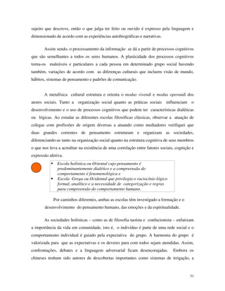 31
sujeito que descreve, então o que julga ter feito ou ouvido é expresso pela linguagem e
dimensionado de acordo com as experiências autobiográficas e narrativas.
Assim sendo, o processamento da informação se dá a partir de processos cognitivos
que são semelhantes a todos os seres humanos. A plasticidade dos processos cognitivos
torna-os maleáveis e particulares a cada pessoa em determinado grupo social havendo
também, variações de acordo com as diferenças culturais que incluem visão de mundo,
hábitos, sistemas de pensamento e padrões de comunicação.
A metafísica cultural estrutura e orienta o modus vivendi e modus operandi dos
atores sociais. Tanto a organização social quanto as práticas sociais influenciam o
desenvolvimento e o uso de processos cognitivos que podem ter características dialéticas
ou lógicas. Ao estudar as diferentes escolas filosóficas clássicas, observar a atuação de
colegas com profissões de origem diversas a atuando como mediadores verifiquei que
duas grandes correntes de pensamento estruturam e organizam as sociedades,
diferenciando-as tanto na organização social quanto na estrutura cognitiva de seus membros
o que nos leva a acreditar na existência de uma correlação entre fatores sociais, cognição e
expressão afetiva.
Escola holística ou Oriental cujo pensamento é
predominantemente dialético e a compreensão do
comportamento é fenomenológica e
Escola Grega ou Ocidental que privilegia o raciocínio lógico
formal, analítico e a necessidade de categorização e regras
para compreensão do comportamento humano.
Por caminhos diferentes, ambas as escolas têm investigado a formação e o
desenvolvimento do pensamento humano, das emoções e da espiritualidade.
As sociedades holísticas – como as de filosofia taoísta e confucionista – enfatizam
a importância da vida em comunidade, isto é, o indivíduo é parte de uma rede social e o
comportamento individual é guiado pela expectativa do grupo. A harmonia do grupo é
valorizada para que as expectativas e os deveres para com todos sejam atendidas. Assim,
confrontações, debates e a linguagem adversarial ficam desencorajadas. Embora os
chineses tenham sido autores de descobertas importantes como sistemas de irrigação, a
 