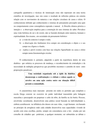 32
cartografia quantitativa e técnicas de imunização estas não repousam em uma teoria
científica de investigação, mas sim como o resultado de reflexões práticas em estreita
relação com os movimentos da natureza e nas relações circulares de causa e efeito. O
confucionismo defende que conhecimento e sistemas de pensamento pressupõe uma ação
ou comportamento como conseqüência esperada e natural. A filosofia chinesa prioriza a
intuição e a observação empírica para a construção de seus sistemas de saber. Prevalece
uma visão holística do ser e do existir, não se fazendo distinção entre natureza, humano e
espiritualidade. Em resumo, em sociedades de pensamento holístico
a) a visão do contexto é sempre o todo;
b) a observação dos fenômenos leva sempre em consideração o objeto e o seu
campo ou a figura e o fundo;
c) explica e prevê eventos com base nas relações figura/fundo ou causa e efeito
sempre numa fenomenologia circular.
O conhecimento é, portanto, adquirido a partir da experiência dentro de uma
dialética que enfatiza os processos de mudança, o reconhecimento da contradição e da
necessidade de múltiplas perspectivas que possibilite encontrar o caminho do meio entre
proposições paradoxais.
Uma sociedade organizada sob a égide da dialética
desencoraja a confrontação e o debate e coloca aquele se
envolve em uma ação contra outro em situação difícil
perante a comunidade.
A característica mais marcante presente em todos os períodos que compõem a
escola Grega consiste no exercício do poder individual transmitido pela linhagem
masculina e preocupado em perpetuar o culto da tribo, da família ou da fratria. Pessoas,
envolvidas socialmente, desenvolvem uma prática social baseada na individualidade e,
embora acreditassem na influência dos deuses em suas vidas, o agir humano era baseado
no princípio da arrogância onde cada cidadão desenvolvia suas capacidades vivendo de
acordo com estas escolhas, porém, sempre em consonância com a leis criadas por um
conselho de cidadãos que poderiam, a qualquer momento, ser submetidas ao debate e
 