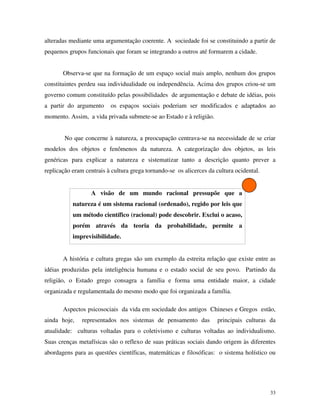 33
alteradas mediante uma argumentação coerente. A sociedade foi se constituindo a partir de
pequenos grupos funcionais que foram se integrando a outros até formarem a cidade.
Observa-se que na formação de um espaço social mais amplo, nenhum dos grupos
constituintes perdeu sua individualidade ou independência. Acima dos grupos criou-se um
governo comum constituído pelas possibilidades de argumentação e debate de idéias, pois
a partir do argumento os espaços sociais poderiam ser modificados e adaptados ao
momento. Assim, a vida privada submete-se ao Estado e à religião.
No que concerne à natureza, a preocupação centrava-se na necessidade de se criar
modelos dos objetos e fenômenos da natureza. A categorização dos objetos, as leis
genéricas para explicar a natureza e sistematizar tanto a descrição quanto prever a
replicação eram centrais à cultura grega tornando-se os alicerces da cultura ocidental.
A visão de um mundo racional pressupõe que a
natureza é um sistema racional (ordenado), regido por leis que
um método científico (racional) pode descobrir. Exclui o acaso,
porém através da teoria da probabilidade, permite a
imprevisibilidade.
A história e cultura gregas são um exemplo da estreita relação que existe entre as
idéias produzidas pela inteligência humana e o estado social de seu povo. Partindo da
religião, o Estado grego consagra a família e forma uma entidade maior, a cidade
organizada e regulamentada do mesmo modo que foi organizada a família.
Aspectos psicosociais da vida em sociedade dos antigos Chineses e Gregos estão,
ainda hoje, representados nos sistemas de pensamento das principais culturas da
atualidade: culturas voltadas para o coletivismo e culturas voltadas ao individualismo.
Suas crenças metafísicas são o reflexo de suas práticas sociais dando origem às diferentes
abordagens para as questões científicas, matemáticas e filosóficas: o sistema holístico ou
 