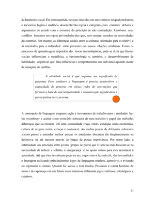 35
da harmonia social. Em contrapartida, pessoas inseridas em um contexto no qual predomina
o raciocínio lógico e analítico, desenvolverão regras e categorias para conduzir debates e
argumentos de acordo com a estrutura do princípio de não contradição. Resolvem seus
conflitos baseados em regras pré-estabelecidas que, nem sempre, atendem às necessidades
do contexto. Em resumo, as diferenças sociais entre as culturas orientadas para o coletivo e
às orientadas para o individual estão presentes em nossas relações cotidianas. Como os
processos de aprendizagem dependem das trocas intersubjetivas, pode-se dizer que fatores
sociais influenciam a metafísica, a epistemologia e, também, o desenvolvimento de
habilidades cognitivas que irão influenciar o comportamento dos indivíduos quando diante
de situações de conflito.
A atividade social é que imprime um significado às
palavras. Para conhecer a linguagem é preciso desenvolver a
capacidade de penetrar em várias redes de convenções que
formam a base da intersubjetividade e comunicação significativa e
participativa entre pessoas.
A concepção de linguagem enquanto ação e instrumento de trabalho para o mediador fez-
me reconhecer e aceitar como princípio norteador de meu trabalho o papel das múltiplas
diferenças que co-existem em uma comunidade (raça, credo, condição sócio-econômica,
cultura de origem, mitos, crenças e costumes). Ao mediar jovens de diferentes substratos
sociais passei a entender melhor porque os estudantes discutem tão freqüentemente na
defensiva ou até mesmo através de brigas de pouca importância. Por outro lado, a
estabilidade das amizades entre jovens (grupos de pares) que vivem nas ruas baseiam-se na
necessidade de reduzir a solidão, a insegurança e no apoio mútuo para eles resistirem à
autoridade. Até que eles descubram quem eu era, o que estava fazendo ali, são desconfiados
e interagem utilizando principalmente jogos de linguagem reativos, agressivos e evitando
ou rejeitando o contato. Quando fui aceita, o tom mudou. Passaram a contar histórias de
amor e de esperança em um futuro mais luminoso utilizando jogos volitivos, teleológicos e
criativos.
 