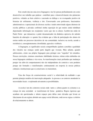 36
Este estudo deu-me uma nova linguagem e me fez pensar profundamente em como
desenvolver um trabalho que pudesse contribuir para o desenvolvimento dos potenciais
positivos, voltados ao bem coletivo e ancorado no diálogo e no re-enquadre positivo de
historias de sofrimento, violência e dor. Conversando com professores, funcionários
administrativos e operacionais de diversas escolas e tendo entrevistado alguns diretores de
escolas públicas e privadas confirmei minha suposição de que muitos ainda trabalham
depositando informação nos recipientes vazios que são os alunos. Lembro-me então de
Paulo Freire que denunciou o poder desumanizador da dinâmica opressiva do método
bancário de educação e o quanto fica evidente que a falta de participação dos alunos do
ensino médio em processos decisórios de sua comunidade, inclusive na escola, acende a
resistência e, conseqüentemente a hostilidade, agressão e violência.
A linguagem, os significados sociais compartilhados ajudam a amoldar a qualidade
dos vínculos nas crianças sendo parte daquilo que viveram. Mais adiante, quando
adolescentes, criam sua própria linguagem para proteger seus “segredos” de estranhos.
Nossas convicções, sistemas conceituais, habilidades técnicas, rotinas estão embutidas em
nossa linguagem cotidiana e vice-versa. As transformações (mais profundas que mudanças
porque vão além do comportamento) não são independentes do contexto e seus produtos
porque são formados e transformados continuamente em resposta às nossas práticas
culturais e institucionais que os conservam e os transmitem.
Uma das forças do construcionismo social é a relatividade da realidade o que
permite planejar modelos de intervenção adequados às pessoas e ao contexto atendendo às
necessidades locais e explorando ativamente as possibilidades.
A escola é um dos contextos sociais onde tanto a cultura quanto os costumes e as
crenças de uma sociedade se transformam de forma gradativa. Regras rigorosas que
acanham são questionadas e abrem espaços para idéias mais elevadas que levam ao
falecimento de um regime abrindo um espaço social diferente, onde novas regras e critérios
de relacionamento se abrem.
 