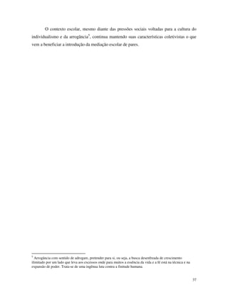 37
O contexto escolar, mesmo diante das pressões sociais voltadas para a cultura do
individualismo e da arrogância5
, continua mantendo suas características coletivistas o que
vem a beneficiar a introdução da mediação escolar de pares.
5
Arrogância com sentido de adrogare, pretender para si, ou seja, a busca desenfreada de crescimento
ilimitado por um lado que leva aos excessos onde para muitos a essência da vida e a fé está na técnica e na
expansão de poder. Trata-se de uma ingênua luta contra a finitude humana.
 
