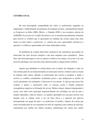 41
CENÁRIO ATUAL
Há uma preocupação compartilhada por todos os profissionais engajados na
implantação e implementação de programas de mediação de pares principalmente durante
os Congressos na Itália (2000), México e Espanha (2001) e nos encontros setoriais da
ACR/2002 (Association for Conflict Resolution) em se encontrar procedimentos eficientes
para resolver os conflitos que se apresentam no cotidiano das escolas sejam estes entre
alunos ou entre alunos e professores. A maioria dos casos apresentados referiam-se à
agressão e à violência e apresentados sob o tema indisciplina escolar.
Os problemas de conduta observados tornaram-se tão sistemáticos que podem ser
observados nas mais diversas situações e não mais enquanto casos esporádicos. Desta
feita, não basta preocupar-se com os aspectos evolutivos da criança e do jovem e de suas
possíveis patologias, mas sim irmos mais além buscando as origens destes conflitos.
Aqueles que trabalham no contato direto com os alunos são obrigados a cada vez
mais utilizar parte de seu tempo destinado ao ensino para resolver o número cada vez maior
de disputas entre alunos. Quando os profissionais das escolas se propõem a ajudar a
resolver os conflitos considerados socialmente graves e que ultrapassam os portões da
escola, geralmente são rechaçados e fracassam no seu intento. A cada ano que passa fica
evidente o quanto o desencontro entre os sistemas escola e família produzem
conseqüências negativas na formação dos jovens. Muitas crianças chegam despreparadas à
escola, sem saber como participar responsavelmente das atividades em sala de aula e
acabam replicando a falta de limites e os modelos aprendidos em casa para resolver suas
disputas com os colegas como o uso de força física e a agressão por palavras
desrespeitando seu grupo de pares e os professores. É grande o número de escolas que
estão investindo parte de seu orçamento em itens de segurança como câmeras de televisão,
rastreamento por satélite dos ônibus escolares, identificação dos alunos por cartões
 