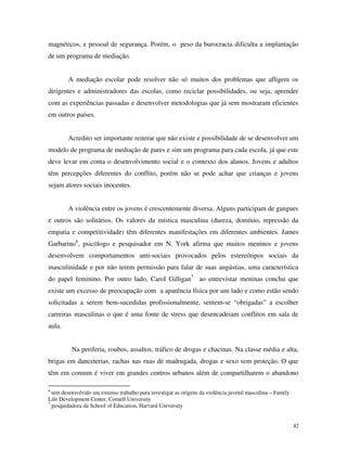 42
magnéticos, e pessoal de segurança. Porém, o peso da burocracia dificulta a implantação
de um programa de mediação.
A mediação escolar pode resolver não só muitos dos problemas que afligem os
dirigentes e administradores das escolas, como reciclar possibilidades, ou seja, aprender
com as experiências passadas e desenvolver metodologias que já sem mostraram eficientes
em outros países.
Acredito ser importante reiterar que não existe e possibilidade de se desenvolver um
modelo de programa de mediação de pares e sim um programa para cada escola, já que este
deve levar em conta o desenvolvimento social e o contexto dos alunos. Jovens e adultos
têm percepções diferentes do conflito, porém não se pode achar que crianças e jovens
sejam atores sociais inocentes.
A violência entre os jovens é crescentemente diversa. Alguns participam de gangues
e outros são solitários. Os valores da mística masculina (dureza, domínio, repressão da
empatia e competitividade) têm diferentes manifestações em diferentes ambientes. James
Garbarino6
, psicólogo e pesquisador em N. York afirma que muitos meninos e jovens
desenvolvem comportamentos anti-sociais provocados pelos estereótipos sociais da
masculinidade e por não terem permissão para falar de suas angústias, uma característica
do papel feminino. Por outro lado, Carol Gilligan7
ao entrevistar meninas conclui que
existe um excesso de preocupação com a aparência física por um lado e como estão sendo
solicitadas a serem bem-sucedidas profissionalmente, sentem-se “obrigadas” a escolher
carreiras masculinas o que é uma fonte de stress que desencadeiam conflitos em sala de
aula.
Na periferia, roubos, assaltos, tráfico de drogas e chacinas. Na classe média e alta,
brigas em danceterias, rachas nas ruas de madrugada, drogas e sexo sem proteção. O que
têm em comum é viver em grandes centros urbanos além de compartilharem o abandono
6
tem desenvolvido um extenso trabalho para investigar as origens da violência juvenil masculina – Family
Life Development Center, Cornell University
7
pesquidadora da School of Education, Harvard University
 