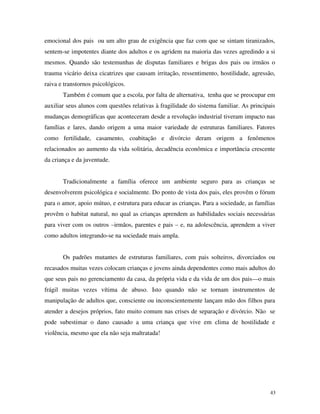 43
emocional dos pais ou um alto grau de exigência que faz com que se sintam tiranizados,
sentem-se impotentes diante dos adultos e os agridem na maioria das vezes agredindo a si
mesmos. Quando são testemunhas de disputas familiares e brigas dos pais ou irmãos o
trauma vicário deixa cicatrizes que causam irritação, ressentimento, hostilidade, agressão,
raiva e transtornos psicológicos.
Também é comum que a escola, por falta de alternativa, tenha que se preocupar em
auxiliar seus alunos com questões relativas à fragilidade do sistema familiar. As principais
mudanças demográficas que aconteceram desde a revolução industrial tiveram impacto nas
famílias e lares, dando origem a uma maior variedade de estruturas familiares. Fatores
como fertilidade, casamento, coabitação e divórcio deram origem a fenômenos
relacionados ao aumento da vida solitária, decadência econômica e importância crescente
da criança e da juventude.
Tradicionalmente a família oferece um ambiente seguro para as crianças se
desenvolverem psicológica e socialmente. Do ponto de vista dos pais, eles provêm o fórum
para o amor, apoio mútuo, e estrutura para educar as crianças. Para a sociedade, as famílias
provêm o habitat natural, no qual as crianças aprendem as habilidades sociais necessárias
para viver com os outros –irmãos, parentes e pais – e, na adolescência, aprendem a viver
como adultos integrando-se na sociedade mais ampla.
Os padrões mutantes de estruturas familiares, com pais solteiros, divorciados ou
recasados muitas vezes colocam crianças e jovens ainda dependentes como mais adultos do
que seus pais no gerenciamento da casa, da própria vida e da vida de um dos pais—o mais
frágil muitas vezes vítima de abuso. Isto quando não se tornam instrumentos de
manipulação de adultos que, consciente ou inconscientemente lançam mão dos filhos para
atender a desejos próprios, fato muito comum nas crises de separação e divórcio. Não se
pode subestimar o dano causado a uma criança que vive em clima de hostilidade e
violência, mesmo que ela não seja maltratada!
 