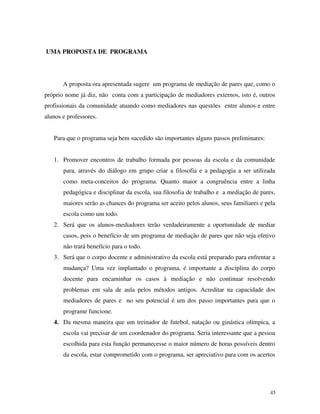 45
UMA PROPOSTA DE PROGRAMA
A proposta ora apresentada sugere um programa de mediação de pares que, como o
próprio nome já diz, não conta com a participação de mediadores externos, isto é, outros
profissionais da comunidade atuando como mediadores nas questões entre alunos e entre
alunos e professores.
Para que o programa seja bem sucedido são importantes alguns passos preliminares:
1. Promover encontros de trabalho formada por pessoas da escola e da comunidade
para, através do diálogo em grupo criar a filosofia e a pedagogia a ser utilizada
como meta-conceitos do programa. Quanto maior a congruência entre a linha
pedagógica e disciplinar da escola, sua filosofia de trabalho e a mediação de pares,
maiores serão as chances do programa ser aceito pelos alunos, seus familiares e pela
escola como um todo.
2. Será que os alunos-mediadores terão verdadeiramente a oportunidade de mediar
casos, pois o benefício de um programa de mediação de pares que não seja efetivo
não trará benefício para o todo.
3. Será que o corpo docente e administrativo da escola está preparado para enfrentar a
mudança? Uma vez implantado o programa, é importante a disciplina do corpo
docente para encaminhar os casos à mediação e não continuar resolvendo
problemas em sala de aula pelos métodos antigos. Acreditar na capacidade dos
mediadores de pares e no seu potencial é um dos passo importantes para que o
programe funcione.
4. Da mesma maneira que um treinador de futebol, natação ou ginástica olímpica, a
escola vai precisar de um coordenador do programa. Seria interessante que a pessoa
escolhida para esta função permanecesse o maior número de horas possíveis dentro
da escola, estar comprometido com o programa, ser apreciativo para com os acertos
 