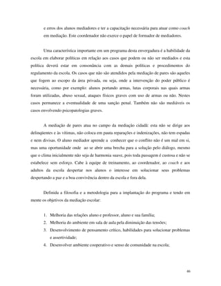 46
e erros dos alunos mediadores e ter a capacitação necessária para atuar como coach
em mediação. Este coordenador não exerce o papel de formador de mediadores.
Uma característica importante em um programa desta envergadura é a habilidade da
escola em elaborar políticas em relação aos casos que podem ou não ser mediados e esta
política deverá estar em consonância com as demais políticas e procedimentos do
regulamento da escola. Os casos que não são atendidos pela mediação de pares são aqueles
que fogem ao escopo da área privada, ou seja, onde a intervenção do poder público é
necessária, como por exemplo: alunos portando armas, lutas corporais nas quais armas
foram utilizadas, abuso sexual, ataques físicos graves com uso de armas ou não. Nestes
casos permanece a eventualidade de uma sanção penal. Também não são mediáveis os
casos envolvendo psicopatologias graves.
A mediação de pares atua no campo da mediação cidadã: esta não se dirige aos
delinqüentes e às vítimas, não coloca em pauta reparações e indenizações, não tem espadas
e nem divisas. O aluno mediador aprende a conhecer que o conflito não é um mal em si,
mas uma oportunidade onde ao se abrir uma brecha para a solução pelo diálogo, mesmo
que o clima inicialmente não seja de harmonia suave, pois toda passagem é custosa e não se
estabelece sem esforço. Cabe à equipe de treinamento, ao coordenador, ao coach e aos
adultos da escola despertar nos alunos o interesse em solucionar seus problemas
despertando a paz e a boa convivência dentro da escola e fora dela.
Definida a filosofia e a metodologia para a implantação do programa e tendo em
mente os objetivos da mediação escolar:
1. Melhoria das relações aluno e professor, aluno e sua família;
2. Melhoria do ambiente em sala de aula pela diminuição das tensões;
3. Desenvolvimento de pensamento crítico, habilidades para solucionar problemas
e assertividade;
4. Desenvolver ambiente cooperativo e senso de comunidade na escola;
 