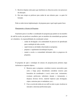 47
5. Resolver disputas entre pares que interferem no clima da escola e nos processos
de educação;
6. Dar mais tempo ao professor para cuidar de seus afazeres para os quais foi
formado.
Pode-se então iniciar implementação do programa para o qual sugiro quatro fases:
Planejamento e Alcance do Programa
O primeiro passo é escolher o coordenador do programa que poderá ser um membro
do staff da escola, um professor conselheiro, pais ou membros da comunidade que queiram
ser voluntários. As responsabilidades do coordenador seriam:
- cuidar da divulgação e da continuidade do processo de aprendizado
para a mediação de toda a escola;
- supervisionar as atividades relacionadas ao programa;
- preparar o regulamento da mediação de pares;
- manter a escola e a comunidade informada sobre os progressos do
programa.
O programa de ação e estratégias de alcance do programa.nesta primeira etapa
incluiriam os seguintes tópicos:
• Recursos para o programa: considerar recursos necessários para
curto e longo prazo. Inicialmente considerar recursos para
honorários do coordenador e coach, custos com treinamento,
eventuais professores substitutos durante o treinamento, e
despesas diversas (livros, material impresso para divulgação,
cópias, camisetas para os mediadores, etc.).
• Caso a escola não tenha em seu staff ou entre os pais, localizar no
mercado e selecionar profissionais para:
 