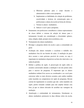 48
a. Ministrar palestras para o corpo docente e
administrativo sobre a nova proposta.
b. Implementar as habilidades de solução de problemas,
assertividade e técnicas de comunicação para os
profissionais e alunos da escola na forma de oficinas.
c. Treinar os alunos –mediadores.
d. Indicar o coach para o programa.
• Juntamente com professores conselheiros e alunos representantes
de classe definir o sistema de seleção de alunos para o
treinamento levando em consideração a diversidade (gênero,
etnia, religião, idade, posição sócio-econômica, etc).
• Treinamento dos alunos mediadores.
• Divulgar o programa dentro da escola e para a comunidade em
geral.
• Avaliação dos alunos treinados e escalonar o trabalho dos
mediadores fora de seu horário de aulas. A mediação de pares
deve ocorrer o mais próximo possível do evento, ou seja, é
importante ter mediadores disponíveis na hora dos intervalos e na
saída do período.
• Definir a política de sigilo. A preservação do sigilo sobre os
assuntos conversados durante a mediação é um dos pontos altos
para o sucesso do programa. É importante que os alunos
mediadores tenham livre acesso ao coordenador e ao coach para
conversar sobre os mais diversos assuntos, pois ambos também
estão inseridos no compromisso de sigilo do programa. Devem
constar do regulamento os assuntos que não serão mantidos em
sigilo, porém tomando cuidado para não ampliar demais esta
lista, já que os alunos deixarão de acreditar nas vantagens da
mediação.
• Atualização e continuidade de treinamentos. Geralmente os
alunos mediadores pertencem às duas últimas séries da escola,
 