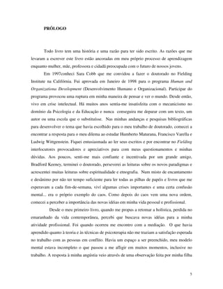 5
PRÓLOGO
Todo livro tem uma história e uma razão para ter sido escrito. As razões que me
levaram a escrever este livro estão ancoradas em meu próprio processo de aprendizagem
enquanto mulher, mãe, professora e cidadã preocupada com o futuro de nossos jovens.
Em 1997conheci Sara Cobb que me convidou a fazer o doutorado no Fielding
Institute na Califórnia. Fui aprovada em Janeiro de 1998 para o programa Human and
Organizationa Development (Desenvolvimento Humano e Organizacional). Participar do
programa provocou uma ruptura em minha maneira de pensar e ver o mundo. Desde então,
vivo em crise intelectual. Há muitos anos sentia-me insatisfeita com o mecanicismo no
domínio da Psicologia e da Educação e nunca conseguira me deparar com um texto, um
autor ou uma escola que o substituísse. Nas minhas andanças e pesquisas bibliográficas
para desenvolver o tema que havia escolhido para o meu trabalho de doutorado, comecei a
encontrar a resposta para o meu dilema ao estudar Humberto Maturana, Francisco Varella e
Ludwig Wittgenstein. Fiquei entusiasmada ao ler seus escritos e por encontrar no Fielding
interlocutores provocadores e apreciativos para com meus questionamentos e minhas
dúvidas. Aos poucos, senti-me mais confiante e incentivada por um grande amigo,
Bradford Keeney, terminei o doutorado, perseverei as leituras sobre os novos paradigmas e
acrescentei muitas leituras sobre espiritualidade e etnografia. Num misto de encantamento
e desânimo por não ter tempo suficiente para ler todas as pilhas de papéis e livros que me
esperavam a cada fim-de-semana, viví algumas crises importantes e uma certa confusão
mental... era o próprio exemplo do caos. Como depois do caos vem uma nova ordem,
comecei a perceber a importância das novas idéias em minha vida pessoal e profissional.
Desde o meu primeiro livro, quando me propus a retomar a holística, perdida no
emaranhado da vida contemporânea, percebi que buscava novas idéias para a minha
atividade profissional. Foi quando ocorreu me encontro com a mediação. O que havia
aprendido quanto à teoria e às técnicas de psicoterapia não me traziam a satisfação esperada
no trabalho com as pessoas em conflito. Havia um espaço a ser preenchido, meu modelo
mental estava incompleto o que passou a me afligir em muitos momentos, inclusive no
trabalho. A resposta à minha angústia veio através de uma observação feita por minha filha
 