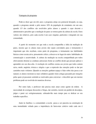 50
Vantagens do programa
Pode-se dizer que em três anos o programa atinja seu potencial desejado, ou seja,
quando o programa atende a pelo menos 10% da população de estudantes em um ano;
quando 1/3 dos conflitos são resolvidos pelos alunos e quando o copo docente e
administrativo perceber que a mediação de pares se tornou parte da cultura da escola. Estes
valores são relativos, pois cada escola é um caso singular, particular e integrado em sua
comunidade.
A partir do momento em que toda a escola compartilha a idéia da mediação de
pares, mesmo que os alunos mais jovens não sejam convidados para o treinamento é
importante que eles recebam, como parte do programa, o treinamento nas habilidades
básicas como escuta ativa, pensamento crítico, colocar-se no lugar do outro, habilidades de
comunicação e assertividade. A cultura da mediação na escola compartilhada por todos
efetivamente diminui as condutas antisociais frente ao conflito desde que possam aplicar o
aprendido em seu dia-a-dia. A resolução de conflitos ensina aos jovens que todos sentem
raiva, medo, angústia, tristeza e alegria e que a expressão das emoções pode se dar por
caminhos mais violentos. Quando as emoções ganham espaço e falar sobre elas passa a ser
natural, os alunos mostram-se mais solidários quando vêem colegas passando por situações
pelas quais já passaram sentindo-se motivados para conversar e descobrir que um mesmo
problema pode ser resolvido de maneiras diversas.
Por outro lado, o professor não precisa mais atuar como agente da ordem. A
necessidade de averiguar discussões e brigas, dar sermões, insistir em pedido de desculpas,
julgar e punir cai vertiginosamente, sobrando-lhe mais tempo para se dedicar ao seu
trabalho específico.
Junto às famílias e a comunidade a escola passa a ser parceira na construção de
uma mentalidade voltada para a importância do bem-estar coletivo onde cada um é
 
