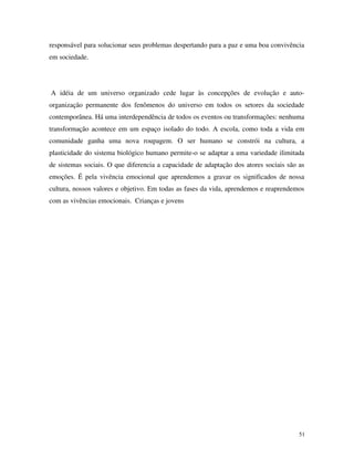 51
responsável para solucionar seus problemas despertando para a paz e uma boa convivência
em sociedade.
A idéia de um universo organizado cede lugar às concepções de evolução e auto-
organização permanente dos fenômenos do universo em todos os setores da sociedade
contemporânea. Há uma interdependência de todos os eventos ou transformações: nenhuma
transformação acontece em um espaço isolado do todo. A escola, como toda a vida em
comunidade ganha uma nova roupagem. O ser humano se constrói na cultura, a
plasticidade do sistema biológico humano permite-o se adaptar a uma variedade ilimitada
de sistemas sociais. O que diferencia a capacidade de adaptação dos atores sociais são as
emoções. É pela vivência emocional que aprendemos a gravar os significados de nossa
cultura, nossos valores e objetivo. Em todas as fases da vida, aprendemos e reaprendemos
com as vivências emocionais. Crianças e jovens
 