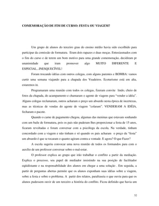 52
COMEMORAÇÃO DE FIM DE CURSO: FESTA OU VIAGEM?
Um grupo de alunos do terceiro grau do ensino médio havia sido escolhido para
participar da comissão de formatura. Eram dois rapazes e duas moças. Entusiasmados com
o fim do curso e de terem um bom motivo para uma grande comemoração, decidiram pr
unanimidade que iram promover algo MUITO DIFERENTE E
ESPECIAL...INESQUECÍVEL!
Foram trocando idéias com outros colegas, com alguns parentes e BOMBA: vamos
curtir uma semana viajando para a chapada dos Veadeiros. Ecoturismo está em alta,
estaremos in.
Programaram uma reunião com todos os colegas, fizeram convite lindo, cheio de
fotos da chapada, do acampamento e chamaram o agente de viagens para “vender a idéia”.
Alguns colegas reclamaram, outros acharam o preço um absurdo nesta época de incertezas,
mas as técnicas de vendas do agente de viagem “colaram”. VENDERAM A IDÉIA,
fecharam o pacote.
Quando o carne de pagamento chegou, algumas das meninas que estavam sonhando
com um baile de formatura, pois os pais não puderam lhes proporcionar a festa de 15 anos,
ficaram revoltadas e foram conversar com a psicóloga da escola. Na verdade, tinham
concordado com a viagem e não tinham e só quando os pais acharam o preço da “festa”
um absurdo é que se tocaram o quanto agiram contra a vontade. E agora? O que Fazer?
A escola sugeriu convocar uma nova reunião de todos os formandos para com o
auxílio de um professor conversar sobre o mal-estar.
O professor explica ao grupo que irão trabalhar o conflito a partir da mediação.
Explica o processo, seu papel de mediador insistindo na sua posição de facilitador
eqüidistante e na responsabilidade dos alunos em chegar a uma solução . Em seguida, a
partir de perguntas abertas permite que os alunos exponham suas idéias sobre a viagem,
sobre a festa e sobre o problema. A partir dos relatos, parafraseia o que ouviu para que os
alunos pudessem ouvir de um terceiro a história do conflito. Ficou definido que havia um
 