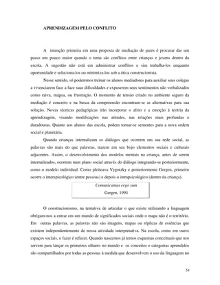 54
APRENDIZAGEM PELO CONFLITO
A intenção primeira em uma proposta de mediação de pares é procurar dar um
passo um pouco maior quando o tema são conflitos entre crianças e jovens dentro da
escola. A sugestão não está em administrar conflitos e sim trabalha-los enquanto
oportunidade e soluciona-los ou minimiza-los sob a ótica construcionista.
Nesse sentido, só poderemos treinar os alunos mediadores para auxiliar seus colegas
a vivenciarem face a face suas dificuldades e expuserem seus sentimentos não verbalizados
como raiva, mágoa, ou frustração. O momento de tensão criado no ambiente seguro da
mediação é concreto e na busca da compreensão encontram-se as alternativas para sua
solução. Novas técnicas pedagógicas irão incorporar o afeto e a emoção à teotria da
aprendizagem, visando modificações nas atitudes, nas relações mais profundas e
duradouras. Quanto aos alunos das escola, podem tornar-se sementes para a nova ordem
social e planetária.
Quando crianças internalizam os diálogos que ocorrem em sua rede social, as
palavras são mais do que palavras, trazem em seu bojo elementos sociais e culturais
adjacentes. Assim, o desenvolvimento dos modelos mentais na criança, antes de serem
internalizados, ocorrem num plano social através do diálogo integrando-se posteriormente,
como o modelo individual. Como pleiteava Vygotzky e posteriormente Gergen, primeiro
ocorre o interspicológico (entre pessoas) e depois o intrapsicológico (dentro da criança).
Comunicamus ergo sum
Gergen, 1994
O construcionismo, na tentativa de articular o que existe utilizando a linguagem
obrigam-nos a entrar em um mundo de significados sociais onde o mapa não é o território.
Em outras palavras, as palavras não são imagens, mapas ou réplicas de essências que
existem independentemente de nossa atividade interpretativa. Na escola, como em ouros
espaços sociais, o fazer é refazer. Quando nascemos já temos esquemas conceituais que nos
servem para lançar os primeiros olhares no mundo e os conceitos e categorias aprendidos
são compartilhados por todas as pessoas à medida que desenvolvem o uso da linguagem no
 