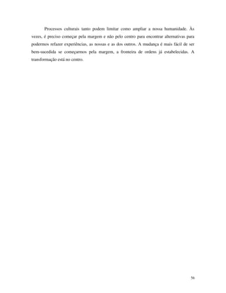 56
Processos culturais tanto podem limitar como ampliar a nossa humanidade. Às
vezes, é preciso começar pela margem e não pelo centro para encontrar alternativas para
podermos refazer experiências, as nossas e as dos outros. A mudança é mais fácil de ser
bem-sucedida se começarmos pela margem, a fronteira de ordens já estabelecidas. A
transformação está no centro.
 