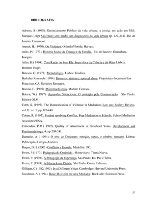 57
BIBLIOGRAFIA
Adorno, S (1998). Gerenciamento Público da vida urbana: a justiça em ação em M.E.
Marques (org) São Paulo sem medo: um diagnóstico da vida urbana (p. 227-244). Rio de
Janeiro: Garamond.
Arendt, H. (1970). On Violence. Orlando/Florida: Harvest.
Ariés, P ( 1973). História Social da Criança e da Família. Rio de Janeiro: Guanabara-
Koogan.
Atlan, H.( 1994). Com Razão ou Sem Ela: Intercrítica da Ciência e do Mito, Lisboa;
Instituto Piaget.
Bateson, G. (1972) Metadiálogos. Lisboa: Gradiva,
Berkeley Research ( 1994). Domestic violence: spousal abuse. Proprietary document San
Francisco, CA: Berkeley Research.
Bonino, L. (1998). Micromachismos. Madrid: Cemone.
Botura, W.( 1997). Agressões Silenciosas: O contágio pela Comunicação. São Paulo:
Editora OLM
Cobb, S. (1997). The Domestication of Violence in Mediation, Law and Society Review,
vol 31, nr. 3: pp.397-440.
Cohen, R. (1995). Student resolving Conflict: Peer Mediation in Schools, School Mediation
Associates/USA.
Crittenden, P.M.( 1992). Quality of Attachment in Preschool Years. Development and
Psychopathology, 4: pp 209-241.
Damasio, A ( 1994). O erro de Descartes: emoção, razão, e cérebro humano. Lisboa:
Publicações Europa-América.
Duque, D.H. (2001) Conflicto y Escuela, Medellin: IPC.
Freire, P (1970). Pedagogia do Oprimido . Montevideo: Tierra Nueva.
Freire, P. (1998). A Pedagogia da Esperança, São Paulo: Ed. Paz e Terra.
Freire, P. (1991). A Educação na Cidade. São Paulo: Cortez Editores.
Gilligan, C (1982/1993). In a Different Voice. Cambridge: Harvard University Press.
Goodman, A. (1994). Basic Skills for the new Mediator. Rockville: Solomon Press.
 