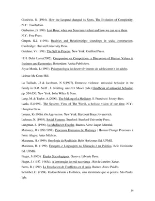 58
Goodwin, B. (1994). How the Leopard changed its Spots, The Evolution of Complexity,
N.Y.: Touchstone.
Garbarino, J.(1999). Lost Boys: when our Sons turn violent and how we can save them.
N.Y.: Free Press.
Gergen, K.J. (1994). Realities and Relationships: soundings in social construction.
Cambridge: Harvard University Press.
Guidano, V ( 1991). The Self in Process. New York: Guilford Press.
H.H. Dalai Lama(2002). Compassion or Competition: a Discussion of Human Values in
Business and Economics. Rotterdam: Asoka Publishers.
Joyce-Moniz, L (1993). Psicopatologia do desenvolvimento do adolescente e do adulto.
Lisboa: Mc Graw Hill.
La Taillade, JJ & Jacobson, N S(1997). Domestic violence: antisocial behavior in the
family in D.M. Stoff , J. Breitling, and J.D. Maser (eds.) Handbook of antisocial behavior,
pp. 534-550. New York: John Wiley & Sons.
Lang, M. & Taylor, A.(2000). The Making of a Mediator. S. Francisco: Jossey-Bass.
Lazlo, E.(1996). The Systems View of The World, a holistic vision of our time. N.Y.:
Hampton Press.
Lorenz, K (1966). On Aggression. New York: Harcourt Brace Jovanovich.
Luhman, N. (1995). Social Systems. Stanford: Stanford University Press.
Lungman, S. (1996). La Mediación Escolar. Buenos Aires: Lugar Editorial.
Mahoney, M (1991/1998). Processos Humanos de Mudança ( Human Change Processes ).
Porto Alegre: Artes Médicas.
Maturana, H. (1999). Ontologia da Realidade. Belo Horizonte: Ed. UFMG.
Maturana, H. (1999). Emoções e Linguagem na Educação e na Política. Belo Horizonte:
Ed. UFMG.
Piaget, J (1965). Études Sociologiques. Geneva: Librarie Deoz.
Piaget, J. (1937, 1963a). A construção do real na criança . Rio de Janeiro: Zahar.
Porro, B. (1999). La Resolucion de Conflictos en el Aula. Buenos Aires: Paidós.
Schabbel, C. (1994). Redescobrindo a Holística, uma identidade que se perdeu. São Paulo:
Iglu.
 