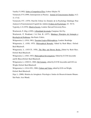 59
Varella, F (1992). Sobre a Competência Ética. Lisboa: Edições 70.
Vermersch, P.V.(1999). Instrospection as Practice. Journal of Consciousness Studies, 6 (2-
3): 17-42.
Vermersch, P.V. (1979). Peut-On Utiliser les Données de la Psychology Génétique Pour
Analyser le Fonctionnement Cognitif des Adultes? Cahiers de Psychologie, 22: 59-74.
Vygtozky, L S (1978). Mind in Society. London: Harvard University Press.
Watzlawick, P. (Org.) (1995). A Realidade Inventada, Campinas: Ed. Psy.
Watzlawick, P; Weakland, J & Fish, R. (1977). Mudança: Princípios de formação e
Resolução de Problemas. São Paulo: Cultrix.
Wittgenstein, L. (1918, 1961). Tractatus Logico-Philosophicus. London: Routledge
Wittgenstein, L. (1930, 1975). Philosophical Remarks. Edited by Rush Rhees. Oxford:
Basil Blackwell.
Wittgenstein, L. (1933-35, 1958). The Blue and Brown Books. Edited by Rush Rees.
Oxford: Basil Blackwell.
Wittgenstein, L. (1945, 1953). Philosophical Investigations. Edited by G E M Anscombe
and R. Rhees,Oxford: Basil Blackwell.
Wittgenstein, L. (1949-51, 1969). On Certainty, edited by G E M Anscombe and G H von
Wright, Oxford: Basil Blackwell
Wittgenstein, L. (1914-1951, 1980). Culture and Value. edited by G H von Wright,
Oxford: Basil Blackwell.
Zoja, L. (2000). História da Arrogância: Psicologia e limites do Desenvolvimento Hmano.
São Paulo: Axis Mundi.
 