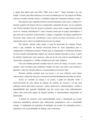 6
e, alguns dias depois pelo meu filho: “Mãe, você é séria.” Fiquei chateada e tive um
insight. A razão, uma idéia subversiva em nossa sociedade que teve sua origem em Platão,
colocou na sombra, durante séculos, a verdadeira origem dos fenômenos humanos: o amor.
Falo aqui do amor enquanto domínio emocional humano assim como o conhecer é o
domínio cognitivo do homem. Passei a compreender a dimensão do amor em um seminário
com Vittorio Guidano. Para ele, há que se entender o amor como o espaço emocional onde
vivem os “animais intersubjetivos” como o homem sendo que no espaço intersubjetivo o
que conta são os encontros e desencontros, o apego e a separação das figuras significativas
em nossas vidas. Trata-se de transformar o homo sapiens em homo psicologicus, um ser
sintonizado com os outros ou simplesmente pessoas em relação.
Nas ciências, durante muito tempo, o amor foi dissociado da evolução. Pensar,
sentir e agir estudados de maneira dissociada foram de suma importância para se
compreender os fenômenos humanos. Porém, para se compreender os fenômenos humanos
em nosso mundo contemporâneo implica em valorizar relações baseadas no amor. A partir
de relações interpessoais mais amorosas, cada um de nós tem maiores possibilidades de
transcender a arrogância e a solidão, tornando-nos seres mais solidários.
Com este trabalho pretendo acreditar mais no sorriso da criança. Ao nascer, somos
emoção e nela investimos para estabelecer relações de amor com outros seres humanos e
aprender o valor dos vínculos afetivos e sua permanência em nossas vidas.
Pretendo também acreditar mais nos jovens e em suas reflexões como fontes
valiosas para a origem de uma nova consciência moral profundamente enraizada nos afetos.
Assim, ao acreditar na criança e no jovem, o papel do educador inclui o
desenvolvimento de uma cultura do diálogo, do respeito, do consenso e da paz num
ambiente escolar onde todas as pessoas - alunos, professores e administradores - tenham a
disponibilidade para aprender habilidades que lhe sirvam para evitar enfrentamentos
inúteis, bem como para reparar de maneira pacífica os relacionamentos desgastados ou
deteriorados.
A difusão de conceitos como responsabilidade social e voluntariado nas escolas
trouxeram experiências pioneiras para adolescentes integrando-os com a comunidade
consigo. A implantação de programas de mediação nas escolas irá contemplar jovens e
educadores com as possibilidades de diálogo mais conscientes.
 