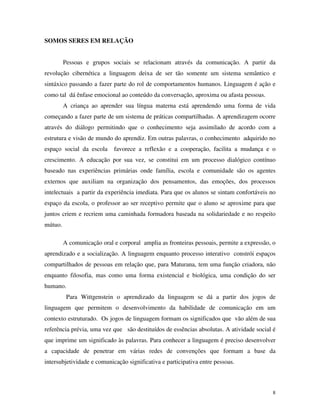 8
SOMOS SERES EM RELAÇÃO
Pessoas e grupos sociais se relacionam através da comunicação. A partir da
revolução cibernética a linguagem deixa de ser tão somente um sistema semântico e
sintáxico passando a fazer parte do rol de comportamentos humanos. Linguagem é ação e
como tal dá ênfase emocional ao conteúdo da conversação, aproxima ou afasta pessoas.
A criança ao aprender sua língua materna está aprendendo uma forma de vida
começando a fazer parte de um sistema de práticas compartilhadas. A aprendizagem ocorre
através do diálogo permitindo que o conhecimento seja assimilado de acordo com a
estrutura e visão de mundo do aprendiz. Em outras palavras, o conhecimento adquirido no
espaço social da escola favorece a reflexão e a cooperação, facilita a mudança e o
crescimento. A educação por sua vez, se constitui em um processo dialógico contínuo
baseado nas experiências primárias onde família, escola e comunidade são os agentes
externos que auxiliam na organização dos pensamentos, das emoções, dos processos
intelectuais a partir da experiência imediata. Para que os alunos se sintam confortáveis no
espaço da escola, o professor ao ser receptivo permite que o aluno se aproxime para que
juntos criem e recriem uma caminhada formadora baseada na solidariedade e no respeito
mútuo.
A comunicação oral e corporal amplia as fronteiras pessoais, permite a expressão, o
aprendizado e a socialização. A linguagem enquanto processo interativo constrói espaços
compartilhados de pessoas em relação que, para Maturana, tem uma função criadora, não
enquanto filosofia, mas como uma forma existencial e biológica, uma condição do ser
humano.
Para Wittgenstein o aprendizado da linguagem se dá a partir dos jogos de
linguagem que permitem o desenvolvimento da habilidade de comunicação em um
contexto estruturado. Os jogos de linguagem formam os significados que vão além de sua
referência prévia, uma vez que são destituídos de essências absolutas. A atividade social é
que imprime um significado às palavras. Para conhecer a linguagem é preciso desenvolver
a capacidade de penetrar em várias redes de convenções que formam a base da
intersubjetividade e comunicação significativa e participativa entre pessoas.
 