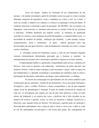 9
Viver em relação implica na construção de um conhecimento de nós
mesmos e do mundo circundante a partir de atividades sociais nas quais se criam e recriam
diferentes categorias da experiência como o verdadeiro ou o falso, o real ou o irreal, o
certo ou o errado, o subjetivo ou o objetivo, a vivência e a explicação e assim por diante. O
cotidiano relacional é construído a partir da percepção EU-OUTRO, flui na emoção e na
linguagem, torna possíveis os encontros entre pessoas se constrói visões de ser, pertencer
e relacionar.. Também interferem nas relações sociais as mudanças de significado
ocorridas no contexto, como mudanças do perfil demográfico, a competitividade social e a
diversidade de modelos de família, mudanças que desafiam, a cada instante, crenças,
comportamentos, moral e sentimentos os quais, embora apareçam como que
desvinculados de uma época histórica estão profundamente enraizados nos mitos e crenças
sociais e familiares.
A concepção circular dos fenômenos sociais, a visão de seres humanos enquanto
sistemas estruturalmente determinados pressupõe que o humano se constitui no
entrelaçamento do racional com o emocional e espiritual e expressa-se no fazer humano.
Compreendendo melhor os significados compartilhados pelos jovens, a dinâmica do
discurso, bem como as emoções a ele subjacentes, instrumentos de cunho artesanal que
incluem o brincar ( onde as regras emergem a cada momento), o jogar ( onde as regras são
pré-estabelecidas) e o aprender (assimilação e acomodação de conteúdos) onde se inclui a
participação de educandos e educadores, privilegia o auto-conhecimento e o diálogo.
Se através da comunicação nos aproximamos uns dos outros também é pela
comunicação que nos afastamos. A partir de um afastamento, cria-se um espaço fértil para a
divergência e para o conflito. Professor e alunos compartilham a sala de aula enquanto
espaço social de aprendizagem e interação. É parte do mundo existencial de relações de
cada um. As divergências que surgem em sala de aula entre professor e aluno ou entre
alunos são freqüentes e, na maioria das vezes, o professor não é bem sucedido na sua
tentativa de resolver a questão. Assim, ao invés de incentivar o diálogo, incentiva-se a
discussão, uma segunda forma de discurso. Na discussão a questão pode ser analisada e
dissecada pelos participantes, mas a regra do jogo é vencer e, nesse caso, a idéia ou visão
de um dos participantes irá prevalecer e será aceita pelo grupo. Em contrapartida, no
 