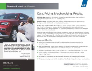 ©2015 Dealertrack, Inc. All rights reserved.
15-11518
Data. Pricing. Merchandising. Results.
Accurate data. Dealertrack has a unique capability to gather and analyze huge amounts of
aggregated transaction data, plus real-time listing data.
Powerful pricing. Get market level detail on actual vehicles sales price, cost and profit, and
leverage a mobile workﬂow with real-time transaction updates.
Cutting-edge website beneﬁts. Merchandise your vehicles with manufacturer features and options,
user-friendly monthly payment estimates along with pre-qualification status and trade offers.
TradeDriver also helps take the guesswork out of knowing what the vehicle is worth to your dealership
in terms of turn rate and profitability.
Inventory+ is an integrated data-driven inventory management system that provides desktop-to-mobile
appraisal, pricing, merchandising, stocking and sourcing functionality. This solution provides dealers with
superior market insight, using real-time transactional and after market data. With optional Inventory+
Mobile, your team can perform every function performed on a desktop in the palm of their hand.
Features and Beneﬁts:
n Viewing your competitive landscape with TrueTarget®
’s advanced pricing tool gives you a
competitive edge.
n Make better appraisals, smarter buying decisions and higher Profit-per-day with transactional data
that determines vehicle performance at the dealership level and in the marketplace.
n Appraise a vehicle based on what you’ve sold and how it’s selling and being priced in the market.
n Access and shop real-time transportation quotes for the best price and value with a simple
drag-and-drop feature.
n Get visibility for your inventory on the most visited websites in the US like eBay and craigslist.
n Manage photos and generate vehicle descriptions that will help drive you to the top of search engines.
Dealertrack Inventory+ Overview
888.518.5513
Learn more about Inventory+.
dealertrack.com/inventory
“Since we started using Inventory+ and by
really utilizing all of the tools and information
that are available to us through Inventory+,
we’ve seen a substantial increase in our gross
proﬁt per vehicle sold on the pre-owned
side by almost $500 per car.”
Garth Blumenthal,
Fletcher Jones
Newport Beach, CA
 