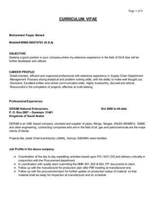 Page 1 of 4
CURRICULUM VITAE
Mohammed Faiyaz Ahmed
Mobile# 00966-569374703 (K.S.A)
OBJECTIVE:
Seeking a good position in your company where my extensive experience in the field of Oil & Gas will be
further developed and utilized.
CAREER PROFILE:
Detail-oriented, efficient and organized professional with extensive experience in Supply Chain Department
Management Possess strong analytical and problem solving skills, with the ability to make well thought out
Decisions. Excellent written and verbal communication skills, Highly trustworthy, discreet and ethical,
Resourceful in the completion of projects, effective at multi-tasking.
Professional Experience:
GERAB National Enterprises. Oct 2008 to till date
P. O. Box 2867 – Dammam 31461
Kingdome of Saudi Arabia
GERAB is an UAE based company, stockiest and supplier of pipes, fittings, flanges. SAUDI ARAMCO, SABIC
and other engineering, contracting companies who are in the field of oil, gas and petrochemicals are the major
clients of Gerab.
Projects like Jubail Chemical Industry (JANA), Kemya, SADARA were handled.
Job Profile in the above company:
 Coordination of the day to day expediting activities based upon PO / WO / DO and delivery criticality in
conjunction with the Procurement department.
 In coordination with quality team submitting the NMR 601, 602 & 603, ITP documents to client.
 Follow up with the manufacturer for production plan after PIM meeting at manufacturer end.
 Follow up with the procurement team for further update on production status of material so that
material shall be ready for inspection at manufacturer end on schedule.
 