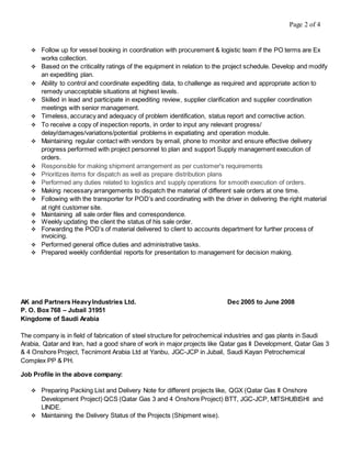 Page 2 of 4
 Follow up for vessel booking in coordination with procurement & logistic team if the PO terms are Ex
works collection.
 Based on the criticality ratings of the equipment in relation to the project schedule. Develop and modify
an expediting plan.
 Ability to control and coordinate expediting data, to challenge as required and appropriate action to
remedy unacceptable situations at highest levels.
 Skilled in lead and participate in expediting review, supplier clarification and supplier coordination
meetings with senior management.
 Timeless, accuracy and adequacy of problem identification, status report and corrective action.
 To receive a copy of inspection reports, in order to input any relevant progress/
delay/damages/variations/potential problems in expatiating and operation module.
 Maintaining regular contact with vendors by email, phone to monitor and ensure effective delivery
progress performed with project personnel to plan and support Supply management execution of
orders.
 Responsible for making shipment arrangement as per customer's requirements
 Prioritizes items for dispatch as well as prepare distribution plans
 Performed any duties related to logistics and supply operations for smooth execution of orders.
 Making necessary arrangements to dispatch the material of different sale orders at one time.
 Following with the transporter for POD’s and coordinating with the driver in delivering the right material
at right customer site.
 Maintaining all sale order files and correspondence.
 Weekly updating the client the status of his sale order.
 Forwarding the POD’s of material delivered to client to accounts department for further process of
invoicing.
 Performed general office duties and administrative tasks.
 Prepared weekly confidential reports for presentation to management for decision making.
AK and Partners HeavyIndustries Ltd. Dec 2005 to June 2008
P. O. Box 768 – Jubail 31951
Kingdome of Saudi Arabia
The company is in field of fabrication of steel structure for petrochemical industries and gas plants in Saudi
Arabia, Qatar and Iran, had a good share of work in major projects like Qatar gas II Development, Qatar Gas 3
& 4 Onshore Project, Tecnimont Arabia Ltd at Yanbu, JGC-JCP in Jubail, Saudi Kayan Petrochemical
Complex PP & PH.
Job Profile in the above company:
 Preparing Packing List and Delivery Note for different projects like, QGX (Qatar Gas II Onshore
Development Project) QCS (Qatar Gas 3 and 4 Onshore Project) BTT, JGC-JCP, MITSHUBISHI and
LINDE.
 Maintaining the Delivery Status of the Projects (Shipment wise).
 