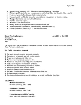 Page 3 of 4
 Maintaining the delivery of Black Material for different galvanizing companies.
 Maintaining all Projects files and correspondence and looking till the final dispatch of the material.
 Performed general office duties and administrative tasks.
 Prepared weekly confidential reports for presentation to management for decision making.
 Managed the internal and external mail functions.
 Provided telephone support.
 Maintained up-to-date client files.
 Making necessary arrangements for custom clearance at port.
 Following with the transporter till the final delivery at site & warehouse
 Preparing Letter of Credit at Sight for overseas shipments.
Golden Trading Company, June 2001 to Oct 2005
Hyderabad,
Andhra Pradesh,
India.
The company is a sole proprietor concern trading in wheat products of most popular brands like Shalimar,
Roxy, Postman, and Jitender.
Job Profile in the above company:
 Managed accounts payable, accounts receivable.
 Reported on variances in quarterly costing reports.
 Prepared annual accounts of the firm.
 Monitored and maintained cash of the firm
 Maintained daily cash sales and purchases of the firm
 Reduced credit period from 30 days to 15 days.
 Monitored and recorded daily expenses of the firm.
 Performed general office and bank duties.
 Prepared weekly confidential sales reports.
 Managed the internal and external correspondence of the firm.
 Provided telephone support.
 Scheduled client appointments and maintained up-to-date confidential client files.
EDUCATION:
Masters in Commerce
Osmania University, 2003 – 2005
Bachelor in Commerce
Osmania University, 1998 – 2001
Project Management Skills Training
Meirc Training & Consultancy, Feb 2012
 