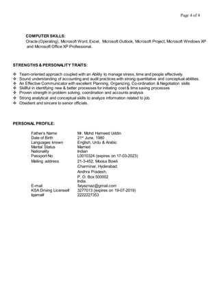 Page 4 of 4
COMPUTER SKILLS:
Oracle (Operating), Microsoft Word, Excel, Microsoft Outlook, Microsoft Project, Microsoft Windows XP
and Microsoft Office XP Professional.
STRENGTHS & PERSONALITY TRAITS:
 Team-oriented approach coupled with an Ability to manage stress, time and people effectively.
 Sound understanding of accounting and audit practices with strong quantitative and conceptual abilities.
 An Effective Communicator with excellent Planning, Organizing, Co-ordination & Negotiation skills
 Skillful in identifying new & better processes for initiating cost & time saving processes
 Proven strength in problem solving, coordination and accounts analysis
 Strong analytical and conceptual skills to analyze information related to job.
 Obedient and sincere to senior officials.
PERSONAL PROFILE:
Father’s Name Mr. Mohd Hameed Uddin
Date of Birth 21st
June, 1980
Languages known English, Urdu & Arabic
Marital Status Married
Nationality Indian
Passport No L0010324 (expires on 17-03-2023)
Mailing address 21-3-452, Moosa Bowli
Charminar, Hyderabad,
Andhra Pradesh,
P. O. Box 500002
India.
E-mail faiyaznaz@gmail.com
KSA Driving License# 3277013 (expires on 19-07-2019)
Iqama# 2222227353
 