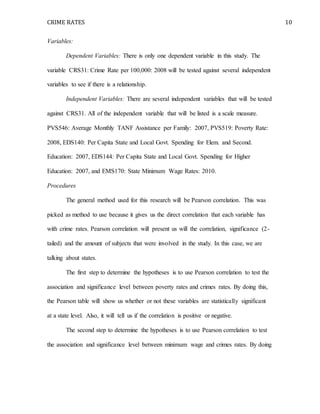 CRIME RATES 10
Variables:
Dependent Variables: There is only one dependent variable in this study. The
variable CRS31: Crime Rate per 100,000: 2008 will be tested against several independent
variables to see if there is a relationship.
Independent Variables: There are several independent variables that will be tested
against CRS31. All of the independent variable that will be listed is a scale measure.
PVS546: Average Monthly TANF Assistance per Family: 2007, PVS519: Poverty Rate:
2008, EDS140: Per Capita State and Local Govt. Spending for Elem. and Second.
Education: 2007, EDS144: Per Capita State and Local Govt. Spending for Higher
Education: 2007, and EMS170: State Minimum Wage Rates: 2010.
Procedures
The general method used for this research will be Pearson correlation. This was
picked as method to use because it gives us the direct correlation that each variable has
with crime rates. Pearson correlation will present us will the correlation, significance (2-
tailed) and the amount of subjects that were involved in the study. In this case, we are
talking about states.
The first step to determine the hypotheses is to use Pearson correlation to test the
association and significance level between poverty rates and crimes rates. By doing this,
the Pearson table will show us whether or not these variables are statistically significant
at a state level. Also, it will tell us if the correlation is positive or negative.
The second step to determine the hypotheses is to use Pearson correlation to test
the association and significance level between minimum wage and crimes rates. By doing
 