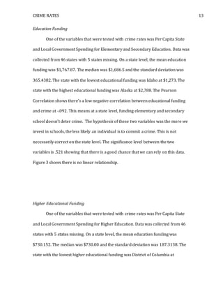 CRIME RATES 13
Education Funding
One of the variables that were tested with crime rates was Per Capita State
and Local Government Spending for Elementary and Secondary Education. Data was
collected from 46 states with 5 states missing. On a state level, the mean education
funding was $1,767.87. The median was $1,686.5 and the standard deviation was
365.4382. The state with the lowest educational funding was Idaho at $1,273. The
state with the highest educational funding was Alaska at $2,788. The Pearson
Correlation shows there’s a low negative correlation between educational funding
and crime at -.092. This means at a state level, funding elementary and secondary
school doesn’t deter crime. The hypothesis of these two variables was the more we
invest in schools, the less likely an individual is to commit a crime. This is not
necessarily correct on the state level. The significance level between the two
variables is .521 showing that there is a good chance that we can rely on this data.
Figure 3 shows there is no linear relationship.
Higher Educational Funding
One of the variables that were tested with crime rates was Per Capita State
and Local Government Spending for Higher Education. Data was collected from 46
states with 5 states missing. On a state level, the mean education funding was
$730.152. The median was $730.00 and the standard deviation was 187.3138. The
state with the lowest higher educational funding was District of Columbia at
 