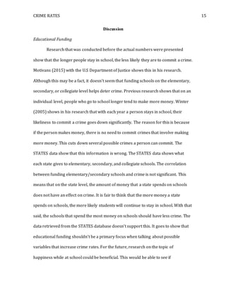 CRIME RATES 15
Discussion
Educational Funding
Research that was conducted before the actual numbers were presented
show that the longer people stay in school, the less likely they are to commit a crime.
Motivans (2015) with the U.S Department of Justice shows this in his research.
Although this may be a fact, it doesn’t seem that funding schools on the elementary,
secondary, or collegiate level helps deter crime. Previous research shows that on an
individual level, people who go to school longer tend to make more money. Winter
(2005) shows in his research that with each year a person stays in school, their
likeliness to commit a crime goes down significantly. The reason for this is because
if the person makes money, there is no need to commit crimes that involve making
more money. This cuts down several possible crimes a person can commit. The
STATES data show that this information is wrong. The STATES data shows what
each state gives to elementary, secondary, and collegiate schools. The correlation
between funding elementary/secondary schools and crime is not significant. This
means that on the state level, the amount of money that a state spends on schools
does not have an effect on crime. It is fair to think that the more money a state
spends on schools, the more likely students will continue to stay in school. With that
said, the schools that spend the most money on schools should have less crime. The
data retrieved from the STATES database doesn’t support this. It goes to show that
educational funding shouldn’t be a primary focus when talking about possible
variables that increase crime rates. For the future, research on the topic of
happiness while at school could be beneficial. This would be able to see if
 