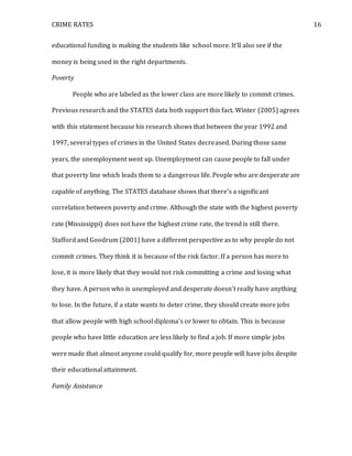 CRIME RATES 16
educational funding is making the students like school more. It’ll also see if the
money is being used in the right departments.
Poverty
People who are labeled as the lower class are more likely to commit crimes.
Previous research and the STATES data both support this fact. Winter (2005) agrees
with this statement because his research shows that between the year 1992 and
1997, several types of crimes in the United States decreased. During those same
years, the unemployment went up. Unemployment can cause people to fall under
that poverty line which leads them to a dangerous life. People who are desperate are
capable of anything. The STATES database shows that there’s a significant
correlation between poverty and crime. Although the state with the highest poverty
rate (Mississippi) does not have the highest crime rate, the trend is still there.
Stafford and Goodrum (2001) have a different perspective as to why people do not
commit crimes. They think it is because of the risk factor. If a person has more to
lose, it is more likely that they would not risk committing a crime and losing what
they have. A person who is unemployed and desperate doesn’t really have anything
to lose. In the future, if a state wants to deter crime, they should create more jobs
that allow people with high school diploma’s or lower to obtain. This is because
people who have little education are less likely to find a job. If more simple jobs
were made that almost anyone could qualify for, more people will have jobs despite
their educational attainment.
Family Assistance
 