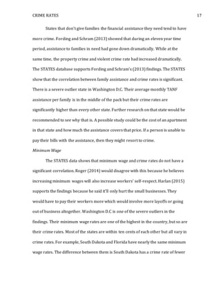 CRIME RATES 17
States that don’t give families the financial assistance they need tend to have
more crime. Fording and Schram (2013) showed that during an eleven year time
period, assistance to families in need had gone down dramatically. While at the
same time, the property crime and violent crime rate had increased dramatically.
The STATES database supports Fording and Schram’s (2013) findings. The STATES
show that the correlation between family assistance and crime rates is significant.
There is a severe outlier state in Washington D.C. Their average monthly TANF
assistance per family is in the middle of the pack but their crime rates are
significantly higher than every other state. Further research on that state would be
recommended to see why that is. A possible study could be the cost of an apartment
in that state and how much the assistance covers that price. If a person is unable to
pay their bills with the assistance, then they might resort to crime.
Minimum Wage
The STATES data shows that minimum wage and crime rates do not have a
significant correlation. Roger (2014) would disagree with this because he believes
increasing minimum wages will also increase workers’ self-respect. Harlan (2015)
supports the findings because he said it’ll only hurt the small businesses. They
would have to pay their workers more which would involve more layoffs or going
out of business altogether. Washington D.C is one of the severe outliers in the
findings. Their minimum wage rates are one of the highest in the country, but so are
their crime rates. Most of the states are within ten cents of each other but all vary in
crime rates. For example, South Dakota and Florida have nearly the same minimum
wage rates. The difference between them is South Dakota has a crime rate of fewer
 