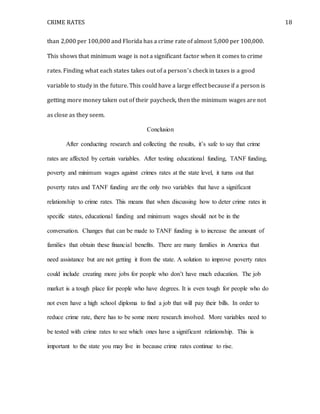 CRIME RATES 18
than 2,000 per 100,000 and Florida has a crime rate of almost 5,000 per 100,000.
This shows that minimum wage is not a significant factor when it comes to crime
rates. Finding what each states takes out of a person’s check in taxes is a good
variable to study in the future. This could have a large effect because if a person is
getting more money taken out of their paycheck, then the minimum wages are not
as close as they seem.
Conclusion
After conducting research and collecting the results, it’s safe to say that crime
rates are affected by certain variables. After testing educational funding, TANF funding,
poverty and minimum wages against crimes rates at the state level, it turns out that
poverty rates and TANF funding are the only two variables that have a significant
relationship to crime rates. This means that when discussing how to deter crime rates in
specific states, educational funding and minimum wages should not be in the
conversation. Changes that can be made to TANF funding is to increase the amount of
families that obtain these financial benefits. There are many families in America that
need assistance but are not getting it from the state. A solution to improve poverty rates
could include creating more jobs for people who don’t have much education. The job
market is a tough place for people who have degrees. It is even tough for people who do
not even have a high school diploma to find a job that will pay their bills. In order to
reduce crime rate, there has to be some more research involved. More variables need to
be tested with crime rates to see which ones have a significant relationship. This is
important to the state you may live in because crime rates continue to rise.
 