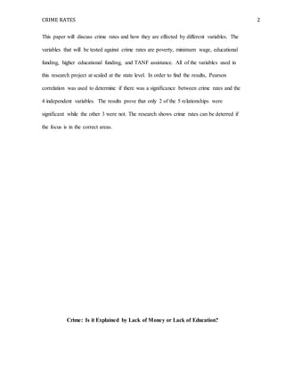 CRIME RATES 2
This paper will discuss crime rates and how they are effected by different variables. The
variables that will be tested against crime rates are poverty, minimum wage, educational
funding, higher educational funding, and TANF assistance. All of the variables used in
this research project at scaled at the state level. In order to find the results, Pearson
correlation was used to determine if there was a significance between crime rates and the
4 independent variables. The results prove that only 2 of the 5 relationships were
significant while the other 3 were not. The research shows crime rates can be deterred if
the focus is in the correct areas.
Crime: Is it Explained by Lack of Money or Lack of Education?
 