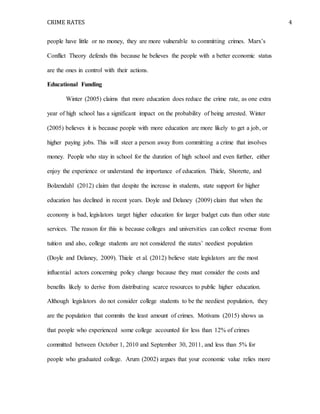 CRIME RATES 4
people have little or no money, they are more vulnerable to committing crimes. Marx’s
Conflict Theory defends this because he believes the people with a better economic status
are the ones in control with their actions.
Educational Funding
Winter (2005) claims that more education does reduce the crime rate, as one extra
year of high school has a significant impact on the probability of being arrested. Winter
(2005) believes it is because people with more education are more likely to get a job, or
higher paying jobs. This will steer a person away from committing a crime that involves
money. People who stay in school for the duration of high school and even further, either
enjoy the experience or understand the importance of education. Thiele, Shorette, and
Bolzendahl (2012) claim that despite the increase in students, state support for higher
education has declined in recent years. Doyle and Delaney (2009) claim that when the
economy is bad, legislators target higher education for larger budget cuts than other state
services. The reason for this is because colleges and universities can collect revenue from
tuition and also, college students are not considered the states’ neediest population
(Doyle and Delaney, 2009). Thiele et al. (2012) believe state legislators are the most
influential actors concerning policy change because they must consider the costs and
benefits likely to derive from distributing scarce resources to public higher education.
Although legislators do not consider college students to be the neediest population, they
are the population that commits the least amount of crimes. Motivans (2015) shows us
that people who experienced some college accounted for less than 12% of crimes
committed between October 1, 2010 and September 30, 2011, and less than 5% for
people who graduated college. Arum (2002) argues that your economic value relies more
 
