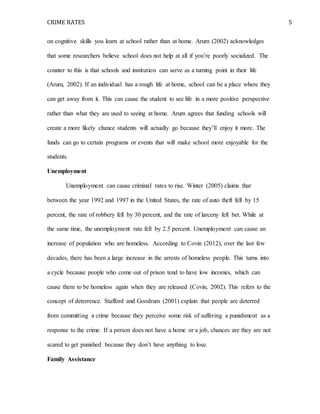 CRIME RATES 5
on cognitive skills you learn at school rather than at home. Arum (2002) acknowledges
that some researchers believe school does not help at all if you’re poorly socialized. The
counter to this is that schools and institution can serve as a turning point in their life
(Arum, 2002). If an individual has a rough life at home, school can be a place where they
can get away from it. This can cause the student to see life in a more positive perspective
rather than what they are used to seeing at home. Arum agrees that funding schools will
create a more likely chance students will actually go because they’ll enjoy it more. The
funds can go to certain programs or events that will make school more enjoyable for the
students.
Unemployment
Unemployment can cause criminal rates to rise. Winter (2005) claims that
between the year 1992 and 1997 in the United States, the rate of auto theft fell by 15
percent, the rate of robbery fell by 30 percent, and the rate of larceny fell bet. While at
the same time, the unemployment rate fell by 2.5 percent. Unemployment can cause an
increase of population who are homeless. According to Covin (2012), over the last few
decades, there has been a large increase in the arrests of homeless people. This turns into
a cycle because people who come out of prison tend to have low incomes, which can
cause them to be homeless again when they are released (Covin, 2002). This refers to the
concept of deterrence. Stafford and Goodrum (2001) explain that people are deterred
from committing a crime because they perceive some risk of suffering a punishment as a
response to the crime. If a person does not have a home or a job, chances are they are not
scared to get punished because they don’t have anything to lose.
Family Assistance
 