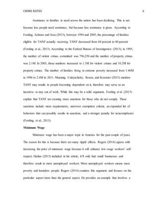 CRIME RATES 6
Assistance to families in need across the nation has been declining. This is not
because less people need assistance, but because less assistance is given. According to
Fording, Schram and Soss (2013), between 1994 and 2005, the percentage of families
eligible for TANF actually receiving TANF decreased from 84 percent to 40 percent
(Fording et al., 2013). According to the Federal Bureau of Investigation (2013), in 1995,
the number of violent crimes committed was 796,250 and the number of property crimes
was 2.1M. In 2005, those numbers increased to 1.3M for violent crimes and 10.2M for
property crimes. The number of families living in extreme poverty increased from 1.46M
in 1996 to 2.4M in 2011. Muennig, Caleyachetty, Rosen, and Korotzer (2015) mention
TANF may results in people becoming dependent on it, therefore may serve as an
incentive to stay out of work. While this may be a valid argument, Fording et al. (2013)
explain that TANF are creating more sanctions for those who do not comply. These
sanctions include more requirements, narrower exemption criteria, an expanded list of
behaviors that can possibly results in sanctions, and a stronger penalty for noncompliance
(Fording, et al., 2013).
Minimum Wage
Minimum wage has been a major topic in America for the past couple of years.
The reason for this is because there are many ripple effects. Rogers (2014) agrees with
increasing the price of minimum wage because it will enhance low-wage workers’ self-
respect. Harlan (2015) included in his article, it’ll only hurt small businesses and
therefore result in more unemployed workers. More unemployed workers means more
poverty and homeless people. Rogers (2014) counters this argument and focuses on the
particular aspect more than the general aspect. He provides an example that involves a
 