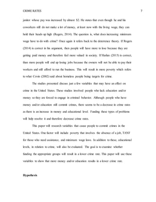 CRIME RATES 7
janitor whose pay was increased by almost $2. He states that even though he and his
coworkers still do not make a lot of money, at least now with the living wage, they can
hold their heads up high (Rogers, 2014). The question is, what does increasing minimum
wage have to do with crime? Once again it refers back to the deterrence theory. If Rogers
(2014) is correct in his argument, then people will have more to lose because they are
getting paid money and therefore feel more valued in society. If Harlan (2015) is correct,
than more people will end up losing jobs because the owners will not be able to pay their
workers and still afford to run the business. This will result in more poverty which refers
to what Covin (2002) said about homeless people being targets for crime.
The studies presented discuss just a few variables that may have an effect on
crime in the United States. These studies involved people who lack education and/or
money so they are forced to engage in criminal behavior. Although people who have
money and/or education still commit crimes, there seems to be a decrease in crime rates
as there is an increase in money and educational level. Funding these types of problems
will help resolve it and therefore decrease crime rates.
This paper will research variables that cause people to commit crimes in the
United States. One factor will include poverty that involves the absence of a job, TANF
for those who need assistance, and minimum wage laws. In addition to these, educational
levels, in relation to crime, will also be evaluated. The goal is to examine whether
funding the appropriate groups will result in a lower crime rate. This paper will use these
variables to show that more money and/or education results in a lower crime rate.
Hypothesis
 