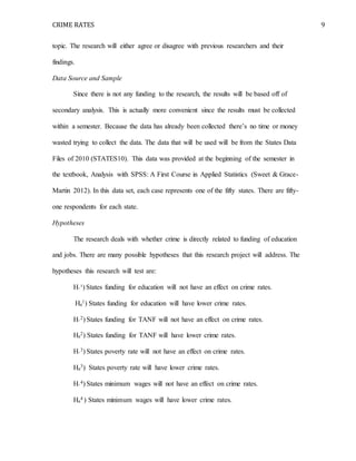 CRIME RATES 9
topic. The research will either agree or disagree with previous researchers and their
findings.
Data Source and Sample
Since there is not any funding to the research, the results will be based off of
secondary analysis. This is actually more convenient since the results must be collected
within a semester. Because the data has already been collected there’s no time or money
wasted trying to collect the data. The data that will be used will be from the States Data
Files of 2010 (STATES10). This data was provided at the beginning of the semester in
the textbook, Analysis with SPSS: A First Course in Applied Statistics (Sweet & Grace-
Martin 2012). In this data set, each case represents one of the fifty states. There are fifty-
one respondents for each state.
Hypotheses
The research deals with whether crime is directly related to funding of education
and jobs. There are many possible hypotheses that this research project will address. The
hypotheses this research will test are:
H◦¹) States funding for education will not have an effect on crime rates.
Ha
1) States funding for education will have lower crime rates.
H◦
2) States funding for TANF will not have an effect on crime rates.
Ha
2) States funding for TANF will have lower crime rates.
H◦
3) States poverty rate will not have an effect on crime rates.
Ha
3) States poverty rate will have lower crime rates.
H◦
4) States minimum wages will not have an effect on crime rates.
Ha
4 ) States minimum wages will have lower crime rates.
 
