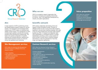 CR2
O offers the following Site Management
services through our affiliated clinics and
research centers.
• Study feasibility,
• Site selection & start-up (contracting and
regulatory submissions),
• Patient recruitment,
• Site management.
CR2
O offers the following Contract Research
services, backed-up by our quality infrastructure.
• Protocol development,
• Study feasibility,
• Site selection & start-up (contracting and
regulatory submissions),
• Clinical project management,
• Patient recruitment,
• Study monitoring and operations,
• Site management,
• Data management & statisticafety reporting,
• Study reporting.
Clinical Research Rotterdam
Who we are
CR2
O is an academic research organization that
focusses on managing and operating clinical trials
for vaccine-, drug-, and diagnostics development by
industry and public organizations.
Value proposition
CR2
O offers the combined
strengths of its affiliated
centers and clinical operations
capabilities as an overarching
cutting edge service provider.
Site Management services Contract Research services
Aim
A major objective of CR2
O is performing clinical
and epidemiological research projects for vaccine
industry. The transparent and knowledge-based
infrastructure of CR2
O makes it an attractive and
reliable contract partner. The management of CR2
O
includes highly qualified scientists and business
oriented clinical development professionals. This
leads to the optimal combination of scientific
expertise and industrial efficiency, satisfying the
need of pharmaceutical industry to outsource
clinical trial operations and monitoring.
Scientific network
CR2
O closely collaborates with leading clinics and
research centers throughout Europe. Through our
affiliated centers we aim to bring world-class academic
expertise in viral and other infectious diseases, with state
of the art clinical infrastructure and high quality research
facilities (e.g. BSL 2-3 research and diagnostic labs).
CR2
O participates in a worldwide network of virology
stakeholders, providing us with a unique position to
enter the field of clinical trials for infectious disease
interventions, to test new generations of vaccines,
drugs, and diagnostic approaches.
 