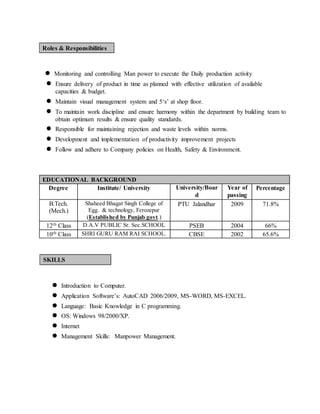 Roles & Responsibilities
● Monitoring and controlling Man power to execute the Daily production activity
● Ensure delivery of product in time as planned with effective utilization of available
capacities & budget.
● Maintain visual management system and 5‘s’ at shop floor.
● To maintain work discipline and ensure harmony within the department by building team to
obtain optimum results & ensure quality standards.
● Responsible for maintaining rejection and waste levels within norms.
● Development and implementation of productivity improvement projects
● Follow and adhere to Company policies on Health, Safety & Environment.
EDUCATIONAL BACKGROUND
Degree Institute/ University University/Boar
d
Year of
passing
Percentage
B.Tech.
(Mech.)
Shaheed Bhagat Singh College of
Egg. & technology, Ferozepur
(Established by Punjab govt.)
PTU Jalandhar 2009 71.8%
12th Class D.A.V PUBLIC Sr. Sec.SCHOOL PSEB 2004 66%
10th Class SHRI GURU RAM RAI SCHOOL. CBSE 2002 65.6%
SKILLS
● Introduction to Computer.
● Application Software’s: AutoCAD 2006/2009, MS-WORD, MS-EXCEL.
● Language: Basic Knowledge in C programming.
● OS: Windows 98/2000/XP.
● Internet
● Management Skills: Manpower Management.
 